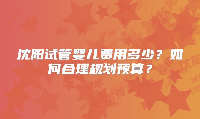 沈阳试管婴儿费用多少？如何合理规划预算？