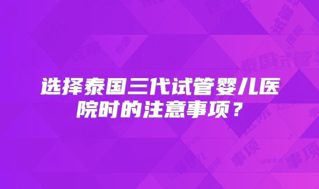 选择泰国三代试管婴儿医院时的注意事项？