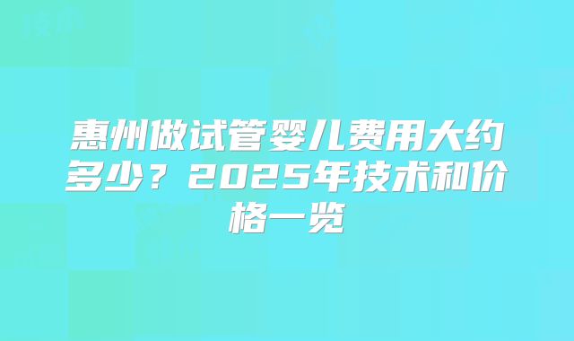 惠州做试管婴儿费用大约多少?2025年技术和价格一览