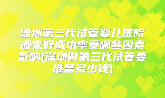 深圳第三代试管婴儿医院哪家好成功率受哪些因素影响(深圳做第三代试管要准备多少钱)