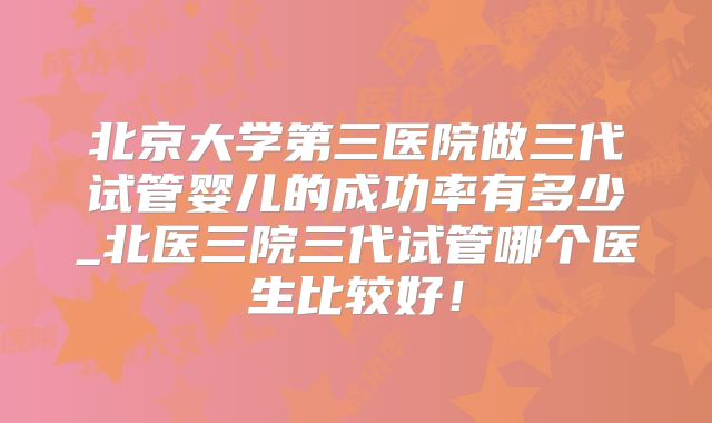 北京大学第三医院做三代试管婴儿的成功率有多少_北医三院三代试管哪个医生比较好！