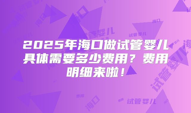 2025年海口做试管婴儿具体需要多少费用?费用明细来啦!