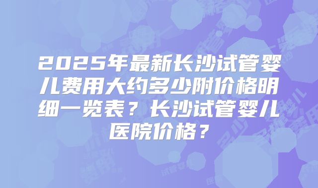 2025年最新长沙试管婴儿费用大约多少附价格明细一览表?长沙试管婴儿医院价格?