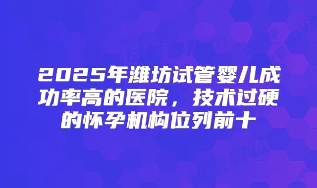 2025年潍坊试管婴儿成功率高的医院,技术过硬的怀孕机构位列前十