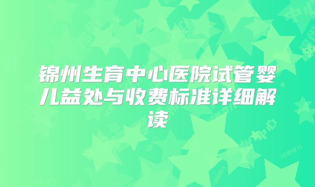 锦州生育中心医院试管婴儿益处与收费标准详细解读