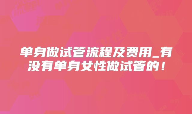 单身做试管流程及费用_有没有单身女性做试管的！
