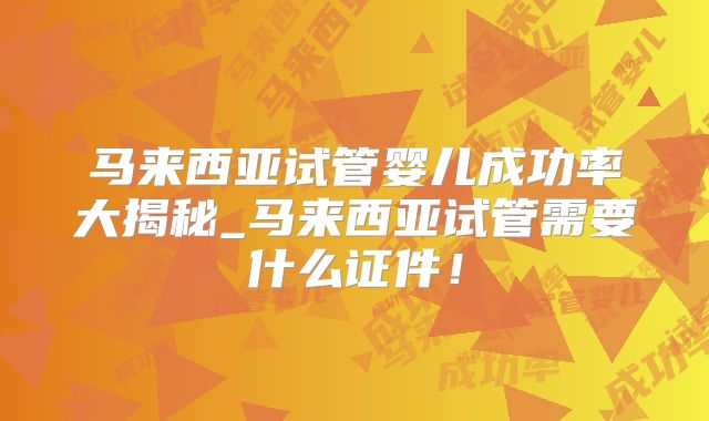 马来西亚试管婴儿成功率大揭秘_马来西亚试管需要什么证件!