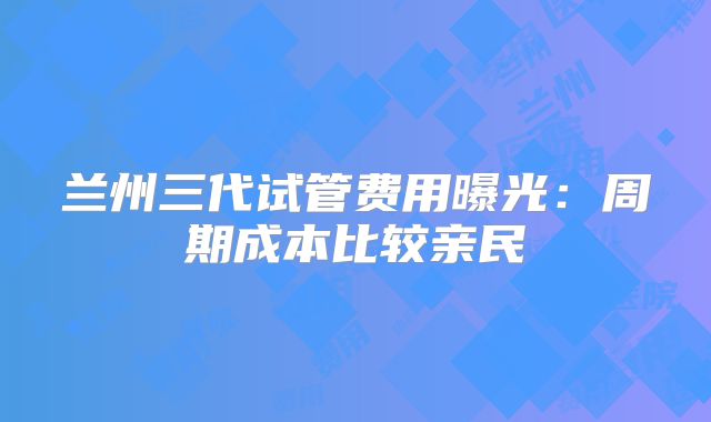 兰州三代试管费用曝光：周期成本比较亲民