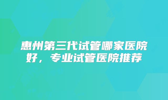 惠州第三代试管哪家医院好，专业试管医院推荐