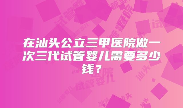 在汕头公立三甲医院做一次三代试管婴儿需要多少钱?