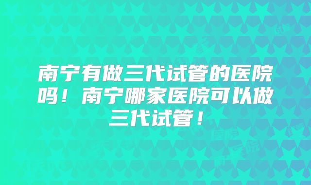 南宁有做三代试管的医院吗！南宁哪家医院可以做三代试管！