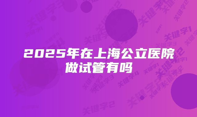 2025年在上海公立医院做试管有吗