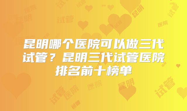 昆明哪个医院可以做三代试管?昆明三代试管医院排名前十榜单