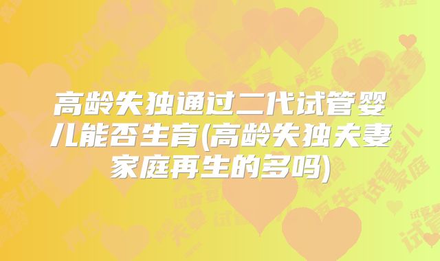 高龄失独通过二代试管婴儿能否生育(高龄失独夫妻家庭再生的多吗)