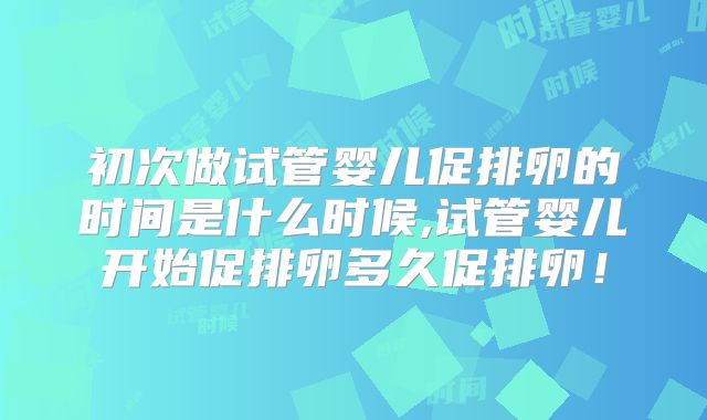 初次做试管婴儿促排卵的时间是什么时候,试管婴儿开始促排卵多久促排卵！