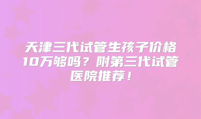 天津三代试管生孩子价格10万够吗？附第三代试管医院推荐！