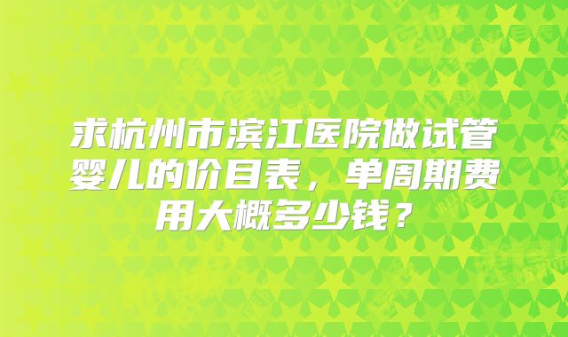 求杭州市滨江医院做试管婴儿的价目表，单周期费用大概多少钱？