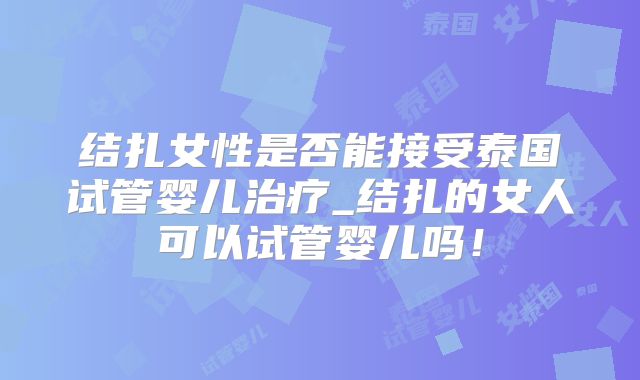 结扎女性是否能接受泰国试管婴儿治疗_结扎的女人可以试管婴儿吗！