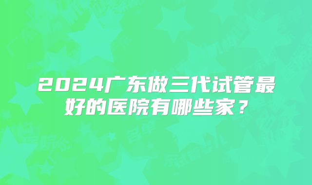 2024广东做三代试管最好的医院有哪些家？