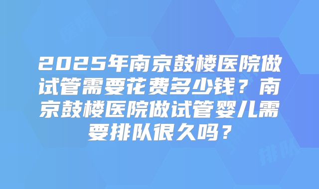 2025年南京鼓楼医院做试管需要花费多少钱？南京鼓楼医院做试管婴儿需要排队很久吗？