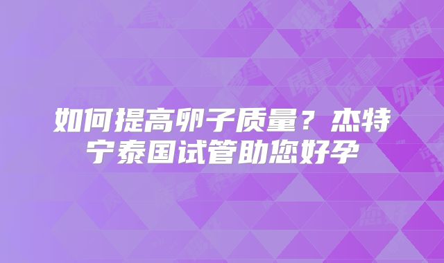 如何提高卵子质量?杰特宁泰国试管助您好孕
