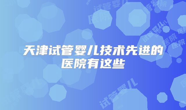 天津试管婴儿技术先进的医院有这些