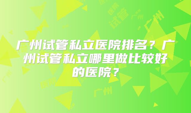 广州试管私立医院排名？广州试管私立哪里做比较好的医院？
