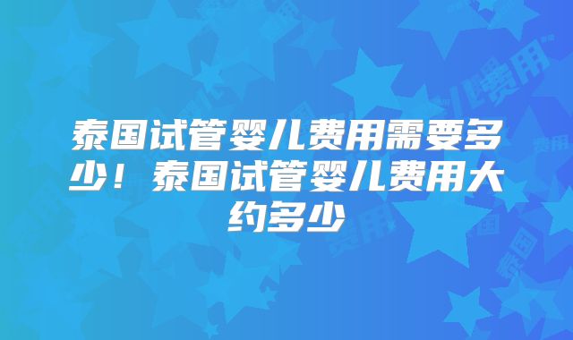 泰国试管婴儿费用需要多少！泰国试管婴儿费用大约多少