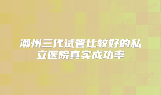 潮州三代试管比较好的私立医院真实成功率