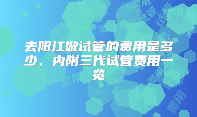 去阳江做试管的费用是多少，内附三代试管费用一览