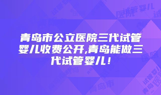 青岛市公立医院三代试管婴儿收费公开,青岛能做三代试管婴儿!