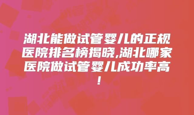 湖北能做试管婴儿的正规医院排名榜揭晓,湖北哪家医院做试管婴儿成功率高！