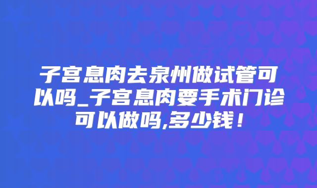 子宫息肉去泉州做试管可以吗_子宫息肉要手术门诊可以做吗,多少钱!