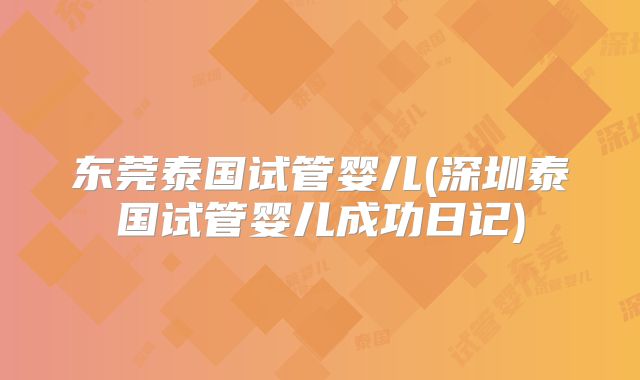 东莞泰国试管婴儿(深圳泰国试管婴儿成功日记)
