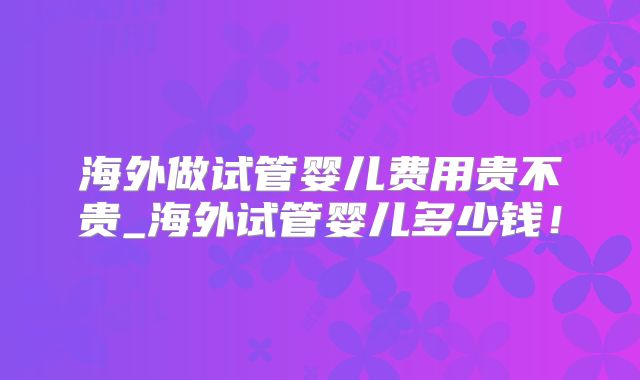 海外做试管婴儿费用贵不贵_海外试管婴儿多少钱!