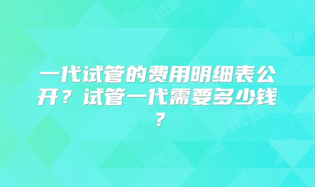 一代试管的费用明细表公开?试管一代需要多少钱?