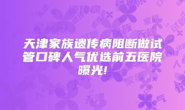 天津家族遗传病阻断做试管口碑人气优选前五医院曝光!