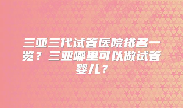 三亚三代试管医院排名一览？三亚哪里可以做试管婴儿？