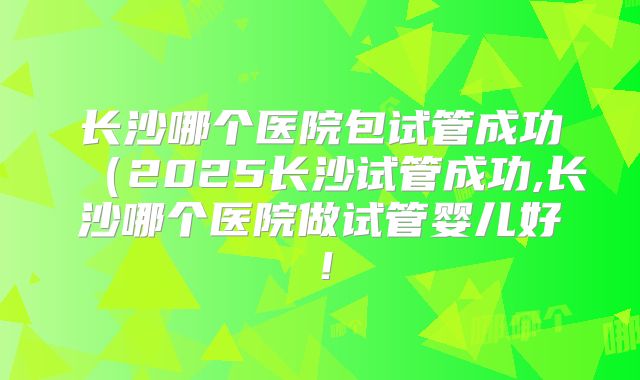 长沙哪个医院包试管成功（2025长沙试管成功,长沙哪个医院做试管婴儿好！