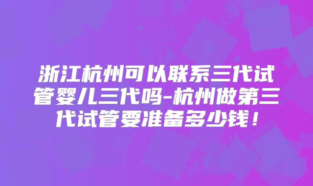 浙江杭州可以联系三代试管婴儿三代吗-杭州做第三代试管要准备多少钱！