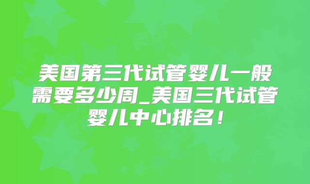 美国第三代试管婴儿一般需要多少周_美国三代试管婴儿中心排名！