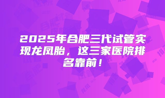 2025年合肥三代试管实现龙凤胎,这三家医院排名靠前!