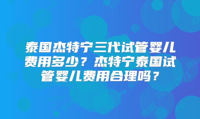 泰国杰特宁三代试管婴儿费用多少？杰特宁泰国试管婴儿费用合理吗？