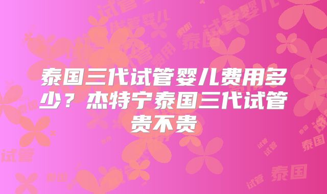 泰国三代试管婴儿费用多少?杰特宁泰国三代试管贵不贵