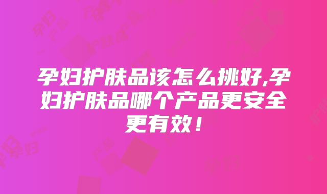 孕妇护肤品该怎么挑好,孕妇护肤品哪个产品更安全更有效!