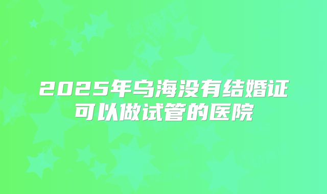 2025年乌海没有结婚证可以做试管的医院