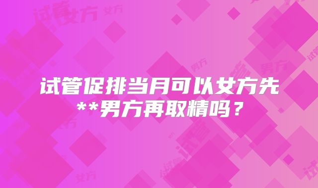 试管促排当月可以女方先**男方再取精吗?