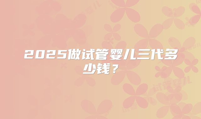 2025做试管婴儿三代多少钱?