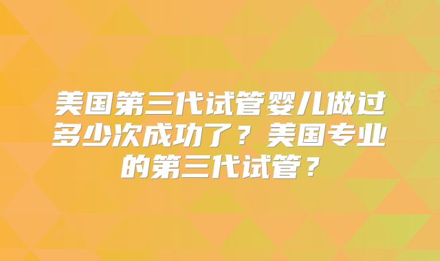 美国第三代试管婴儿做过多少次成功了？美国专业的第三代试管？