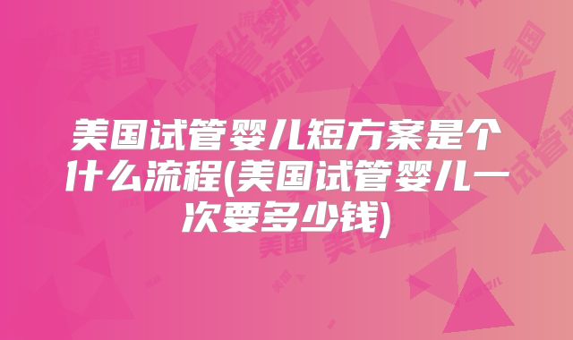 美国试管婴儿短方案是个什么流程(美国试管婴儿一次要多少钱)